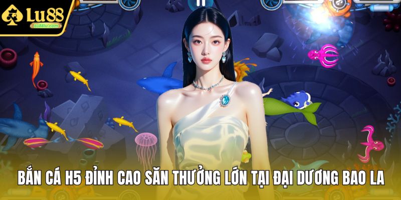 Bắn Cá H5 Đỉnh Cao Săn Thưởng Lớn Tại Đại Dương Bao La