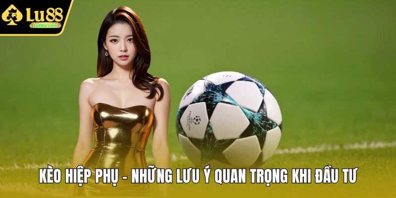 Kèo Hiệp Phụ - Những Lưu Ý Quan Trọng Khi Đầu Tư